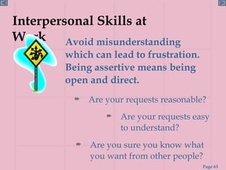 Interpersonal Skills at Work Avoid misunderstanding which can lead to frustration. Being assertive means being open and direct. Are your requests reasonable? Are you sure you know what you want from other people?  Are your requests easy to understand?  