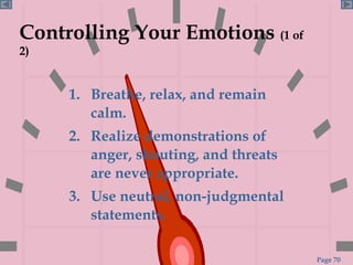 Controlling Your Emotions  (1 of 2) 1.  Breathe, relax, and remain calm. 2.  Realize demonstrations of anger, shouting, and threats are never appropriate.  3.  Use neutral, non-judgmental statements. 