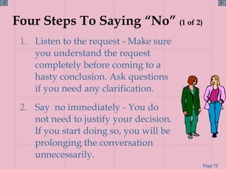 Four Steps To Saying “No”  (1 of 2)   Listen to the request - Make sure you understand the request completely before coming to a hasty conclusion. Ask questions if you need any clarification.  Say  no immediately - You do not need to justify your decision. If you start doing so, you will be prolonging the conversation unnecessarily. 