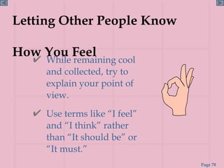 Letting Other People Know  How You Feel While remaining cool and collected, try to explain your point of view. Use terms like “I feel” and “I think” rather than “It should be” or “It must.” 