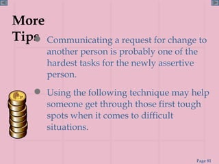 More Tips Communicating a request for change to another person is probably one of the hardest tasks for the newly assertive person.  Using the following technique may help someone get through those first tough spots when it comes to difficult situations. 