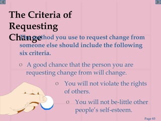 The Criteria of Requesting Change The method you use to request change from someone else should include the following six criteria. A good chance that the person you are  requesting change from will change. You will not be-little other people’s self-esteem. You will not violate the rights of others. 