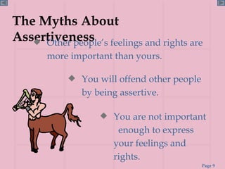 The Myths About Assertiveness Other people’s feelings and rights are more important than yours. You are not important  enough to express your feelings and rights. You will offend other people by being assertive. 