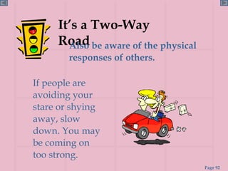 It’s a Two-Way Road Also be aware of the physical responses of others. If people are avoiding your stare or shying away, slow down. You may be coming on too strong. 