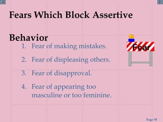 Fears Which Block Assertive  Behavior 1.  Fear of making mistakes. 2.  Fear of displeasing others. 3.  Fear of disapproval. 4.  Fear of appearing too masculine or too feminine. Fear 
