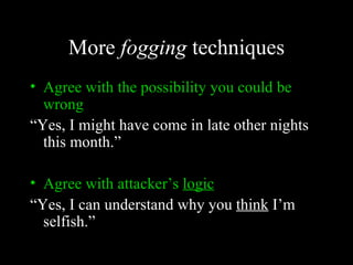 More fogging techniques
• Agree with the possibility you could be
  wrong
“Yes, I might have come in late other nights
  this month.”

• Agree with attacker’s logic
“Yes, I can understand why you think I’m
  selfish.”
 