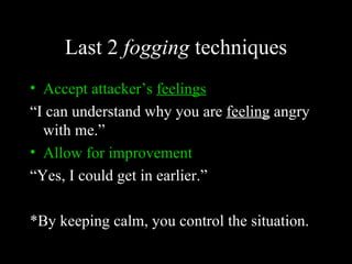 Last 2 fogging techniques
• Accept attacker’s feelings
“I can understand why you are feeling angry
  with me.”
• Allow for improvement
“Yes, I could get in earlier.”

*By keeping calm, you control the situation.
 