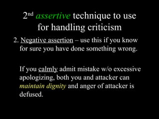 2 assertive technique to use
     nd

     for handling criticism
2. Negative assertion – use this if you know
  for sure you have done something wrong.

  If you calmly admit mistake w/o excessive
  apologizing, both you and attacker can
  maintain dignity and anger of attacker is
  defused.
 