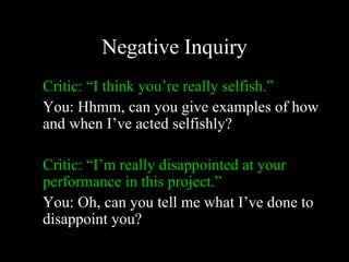 Negative Inquiry
Critic: “I think you’re really selfish.”
You: Hhmm, can you give examples of how
and when I’ve acted selfishly?

Critic: “I’m really disappointed at your
performance in this project.”
You: Oh, can you tell me what I’ve done to
disappoint you?
 