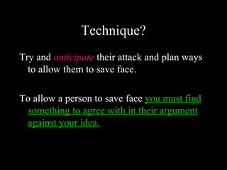 Technique?
Try and anticipate their attack and plan ways
  to allow them to save face.

To allow a person to save face you must find
 something to agree with in their argument
 against your idea.
 