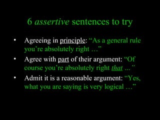 6 assertive sentences to try
•   Agreeing in principle: “As a general rule
    you’re absolutely right …”
•   Agree with part of their argument: “Of
    course you’re absolutely right that …”
•   Admit it is a reasonable argument: “Yes,
    what you are saying is very logical …”
 