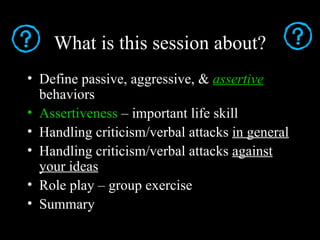 What is this session about?
• Define passive, aggressive, & assertive
  behaviors
• Assertiveness – important life skill
• Handling criticism/verbal attacks in general
• Handling criticism/verbal attacks against
  your ideas
• Role play – group exercise
• Summary
 