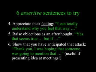 6 assertive sentences to try
4. Appreciate their feeling: “I can totally
  understand why you feel that way …”
5. Raise objections as an afterthought: “Yes
  that seems true … but if …”
6. Show that you have anticipated that attack:
  “Thank you, I was hoping that someone
  was going to mention that …” (useful if
  presenting idea at meetings!)
 