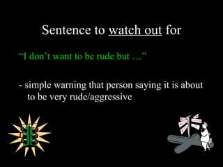 Sentence to watch out for
“I don’t want to be rude but …”

- simple warning that person saying it is about
   to be very rude/aggressive
 