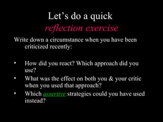 Let’s do a quick
           reflection exercise
Write down a circumstance when you have been
    criticized recently:

•   How did you react? Which approach did you
    use?
•   What was the effect on both you & your critic
    when you used that approach?
•   Which assertive strategies could you have used
    instead?
 