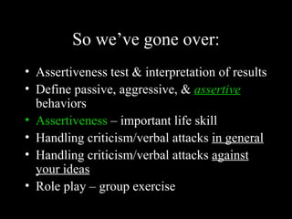 So we’ve gone over:
• Assertiveness test & interpretation of results
• Define passive, aggressive, & assertive
  behaviors
• Assertiveness – important life skill
• Handling criticism/verbal attacks in general
• Handling criticism/verbal attacks against
  your ideas
• Role play – group exercise
 