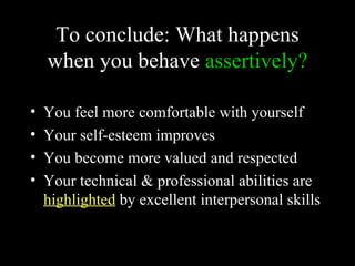 To conclude: What happens
    when you behave assertively?

•   You feel more comfortable with yourself
•   Your self-esteem improves
•   You become more valued and respected
•   Your technical & professional abilities are
    highlighted by excellent interpersonal skills
 
