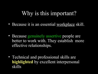 Why is this important?
• Because it is an essential workplace skill.

• Because genuinely assertive people are
  better to work with. They establish more
  effective relationships.

• Technical and professional skills are
  highlighted by excellent interpersonal
  skills
 