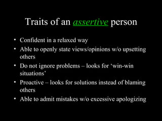 Traits of an assertive person
• Confident in a relaxed way
• Able to openly state views/opinions w/o upsetting
  others
• Do not ignore problems – looks for ‘win-win
  situations’
• Proactive – looks for solutions instead of blaming
  others
• Able to admit mistakes w/o excessive apologizing
 