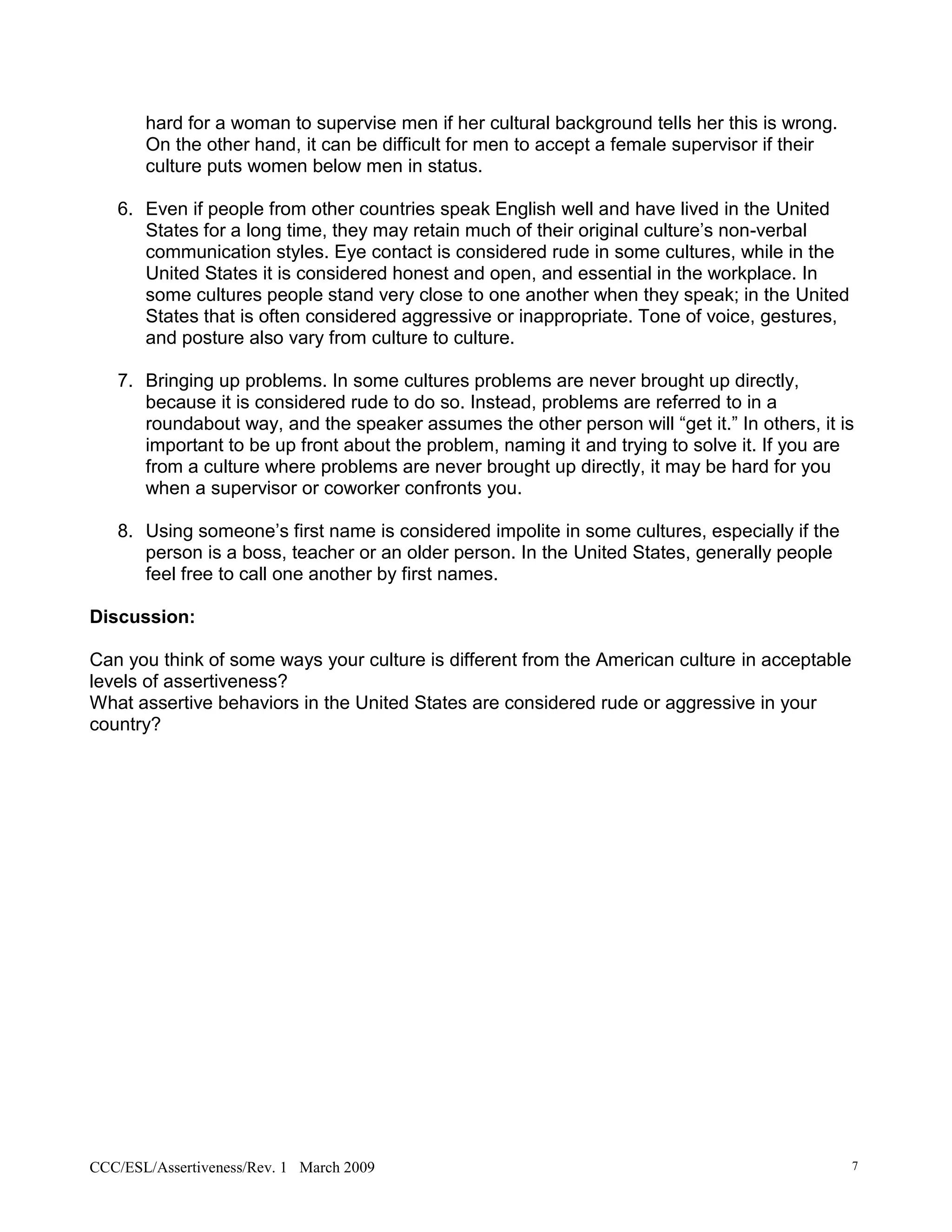 hard for a woman to supervise men if her cultural background tells her this is wrong.
       On the other hand, it can be difficult for men to accept a female supervisor if their
       culture puts women below men in status.

   6. Even if people from other countries speak English well and have lived in the United
      States for a long time, they may retain much of their original culture’s non-verbal
      communication styles. Eye contact is considered rude in some cultures, while in the
      United States it is considered honest and open, and essential in the workplace. In
      some cultures people stand very close to one another when they speak; in the United
      States that is often considered aggressive or inappropriate. Tone of voice, gestures,
      and posture also vary from culture to culture.

   7. Bringing up problems. In some cultures problems are never brought up directly,
      because it is considered rude to do so. Instead, problems are referred to in a
      roundabout way, and the speaker assumes the other person will “get it.” In others, it is
      important to be up front about the problem, naming it and trying to solve it. If you are
      from a culture where problems are never brought up directly, it may be hard for you
      when a supervisor or coworker confronts you.

   8. Using someone’s first name is considered impolite in some cultures, especially if the
      person is a boss, teacher or an older person. In the United States, generally people
      feel free to call one another by first names.

Discussion:

Can you think of some ways your culture is different from the American culture in acceptable
levels of assertiveness?
What assertive behaviors in the United States are considered rude or aggressive in your
country?




CCC/ESL/Assertiveness/Rev. 1 March 2009                                                        7
 