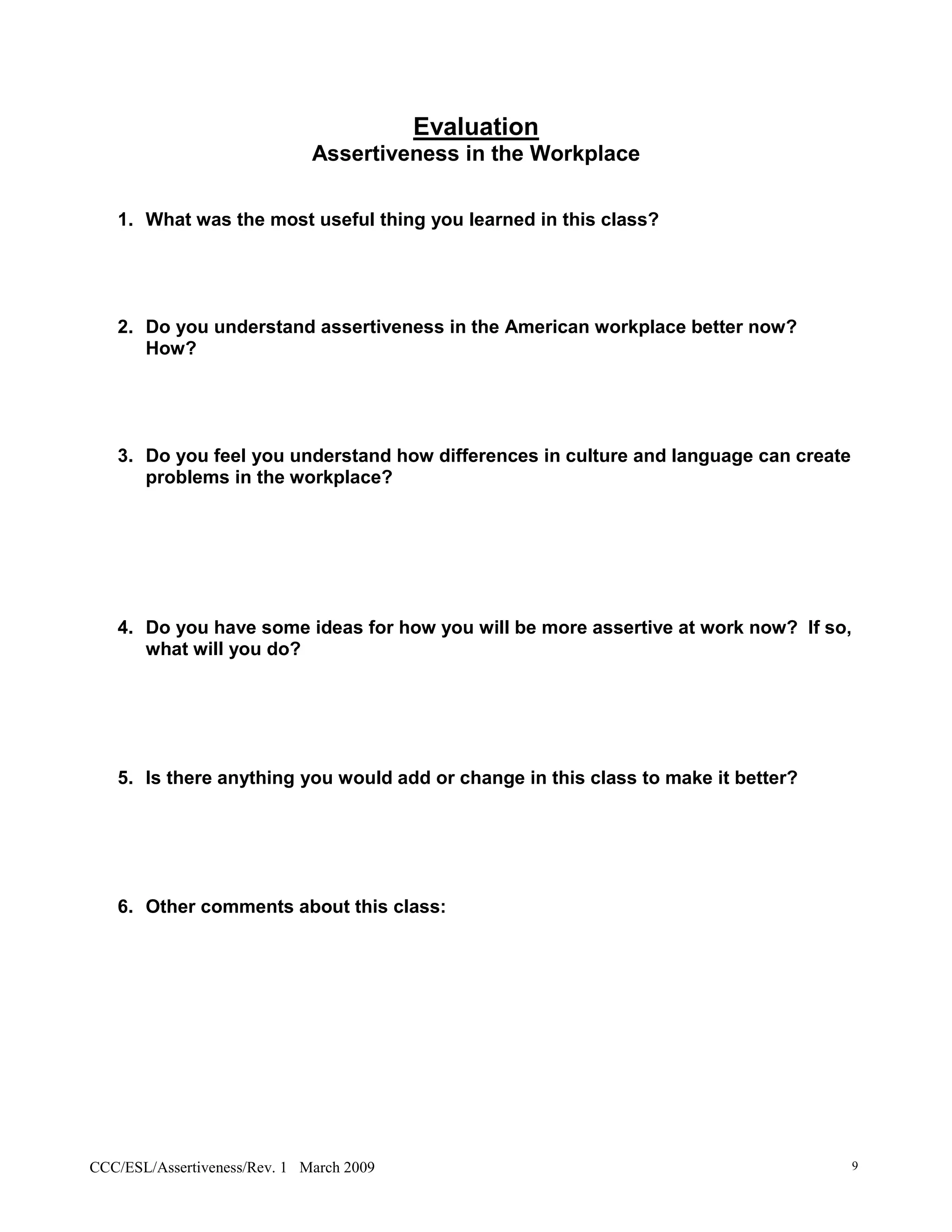 Evaluation
                              Assertiveness in the Workplace

   1. What was the most useful thing you learned in this class?




   2. Do you understand assertiveness in the American workplace better now?
      How?




   3. Do you feel you understand how differences in culture and language can create
      problems in the workplace?




   4. Do you have some ideas for how you will be more assertive at work now? If so,
      what will you do?




   5. Is there anything you would add or change in this class to make it better?




   6. Other comments about this class:




CCC/ESL/Assertiveness/Rev. 1 March 2009                                               9
 