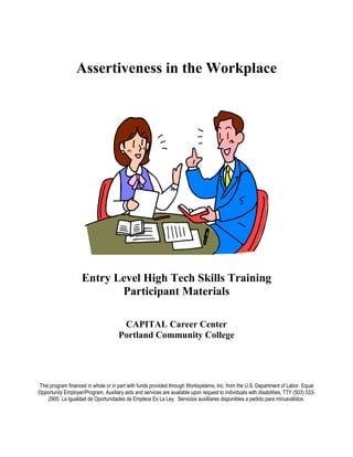 Assertiveness in the Workplace




                     Entry Level High Tech Skills Training
                            Participant Materials

                                       CAPITAL Career Center
                                      Portland Community College




This program financed in whole or in part with funds provided through Worksystems, Inc. from the U.S. Department of Labor. Equal
Opportunity Employer/Program, Auxiliary aids and services are available upon request to individuals with disabilities, TTY (503) 533-
    2900. La Igualdad de Oportunidades de Empleos Es La Ley. Servicios auxilliares disponibles a pedido para minusválidos.
 