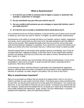 What is Assertiveness?
   1. Is it hard for you to talk to someone who is higher in power or authority? (for
      example, a supervisor or manager)

   2. Do you sometimes say yes when you want to say no?

   3. Are you unable to tell someone you are unhappy or upset with him/her, even if
      you really want to?

   4. Is it hard for you to accept a compliment (kind words about you?)

If you answered yes to any of these questions, it may be hard for you to stand up for yourself
or speak up, even when you want or need to. In English, we call this ability “assertiveness.”

Assertiveness is the ability to honestly tell others your feelings, opinions, beliefs, suggestions
and needs, and to not do what you don’t want to do. We also sometimes call it the ability to
“stand up for yourself.” Many people feel guilty when they try to do this, and so they keep
quiet and then feel bad, hopeless or powerless. If you come from a culture that forbids you to
speak up to others who have more power than you, it will be even harder to assert yourself.

Assertive people listen to and respect other people’s opinions and feelings, even if they do
not agree with them. Aggressive people, on the other hand, do not respect other people’s
opinions and feelings, and they try to force their own ideas on others. Sometimes we call
them “pushy” or “a bully.”

People from other cultures may not be familiar with the idea of assertiveness. It may not be
acceptable to “stand up for yourself” or assert yourself with others, especially family or
supervisors. More about that later.

In the American culture, assertive behavior is generally more respected than aggressive
behavior, although there are certain occupations and businesses in which aggressiveness is
admired; for example, car sales, lawyers, and politics. Can you think of any more?

Why is assertiveness important?
Many of us are taught as children that we should try to please others, that it is not nice or
polite to consider our own needs more than others’. If someone says or does something that
we don’t like, we should just be quiet and try to stay away from that person. Your culture may
teach this, or you may believe it because you are a woman, or because your parents told you
this. However, studies show that people who do not speak up or stand up for themselves can
have health problems like depression, anger, anxiety, and poor relationships, or physical
problems like headaches, ulcers and high blood pressure.




CCC/ESL/Assertiveness/Rev. 1 March 2009                                                          3
 