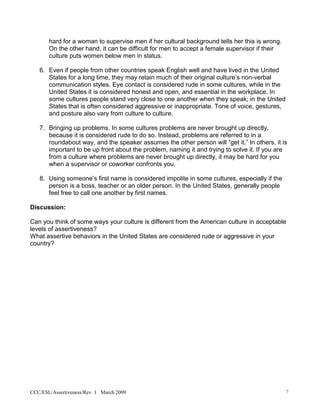 hard for a woman to supervise men if her cultural background tells her this is wrong.
       On the other hand, it can be difficult for men to accept a female supervisor if their
       culture puts women below men in status.

   6. Even if people from other countries speak English well and have lived in the United
      States for a long time, they may retain much of their original culture’s non-verbal
      communication styles. Eye contact is considered rude in some cultures, while in the
      United States it is considered honest and open, and essential in the workplace. In
      some cultures people stand very close to one another when they speak; in the United
      States that is often considered aggressive or inappropriate. Tone of voice, gestures,
      and posture also vary from culture to culture.

   7. Bringing up problems. In some cultures problems are never brought up directly,
      because it is considered rude to do so. Instead, problems are referred to in a
      roundabout way, and the speaker assumes the other person will “get it.” In others, it is
      important to be up front about the problem, naming it and trying to solve it. If you are
      from a culture where problems are never brought up directly, it may be hard for you
      when a supervisor or coworker confronts you.

   8. Using someone’s first name is considered impolite in some cultures, especially if the
      person is a boss, teacher or an older person. In the United States, generally people
      feel free to call one another by first names.

Discussion:

Can you think of some ways your culture is different from the American culture in acceptable
levels of assertiveness?
What assertive behaviors in the United States are considered rude or aggressive in your
country?




CCC/ESL/Assertiveness/Rev. 1 March 2009                                                        7
 