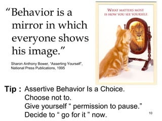 “Behavior is a
 mirror in which
 everyone shows
 his image.”
  Sharon Anthony Bower, “Asserting Yourself”,
  National Press Publications, 1995




Tip : Assertive Behavior Is a Choice.
          Choose not to.
          Give yourself “ permission to pause.”
          Decide to “ go for it ” now.            10
 