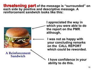 threatening part of the message is “surrounded” on
each side by positive and descriptive message. A
reinforcement sandwich looks like this:


                           I appreciated the way in
                           which you were able to do
                           the report on the PMR
                           although,

                            I was not as happy with
                            your concluding remarks
                            on the CALL REPORT
                            which could be reworded.
 A Reinforcement
    Sandwich
                            I have confidence in your
                            ability to do this.
                                                        18
 