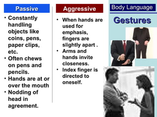 Passive           Aggressive         Body Language
• Constantly
  handling
                    • When hands are     Gestures
                      used for
  objects like        emphasis,
  coins, pens,        fingers are
  paper clips,        slightly apart .
  etc.              • Arms and
• Often chews         hands invite
  on pens and         closeness.
                    • Index finger is
  pencils.
• Hands are at or     directed to
                      oneself.
  over the mouth
• Nodding of
  head in
  agreement.                                       24
 