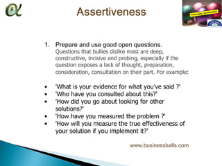 1. Prepare and use good open questions.
    Questions that bullies dislike most are deep,
    constructive, incisive and probing, especially if the
    question exposes a lack of thought, preparation,
    consideration, consultation on their part. For example:

•   'What is your evidence for what you’ve said ?'
•   'Who have you consulted about this?'
•   'How did you go about looking for other
    solutions?'
•   'How have you measured the problem ?'
•   'How will you measure the true effectiveness of
    your solution if you implement it?'

                                  www.businessballs.com
 