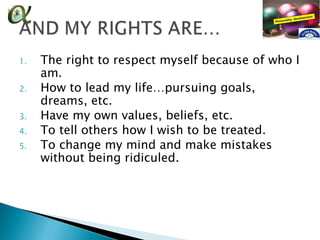 1.   The right to respect myself because of who I
     am.
2.   How to lead my life…pursuing goals,
     dreams, etc.
3.   Have my own values, beliefs, etc.
4.   To tell others how I wish to be treated.
5.   To change my mind and make mistakes
     without being ridiculed.
 