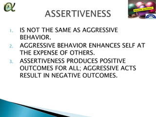 1.   IS NOT THE SAME AS AGGRESSIVE
     BEHAVIOR.
2.   AGGRESSIVE BEHAVIOR ENHANCES SELF AT
     THE EXPENSE OF OTHERS.
3.   ASSERTIVENESS PRODUCES POSITIVE
     OUTCOMES FOR ALL; AGGRESSIVE ACTS
     RESULT IN NEGATIVE OUTCOMES.
 