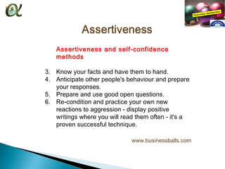 Assertiveness and self-confidence
   methods

3. Know your facts and have them to hand.
4. Anticipate other people's behaviour and prepare
   your responses.
5. Prepare and use good open questions.
6. Re-condition and practice your own new
   reactions to aggression - display positive
   writings where you will read them often - it's a
   proven successful technique.

                              www.businessballs.com
 