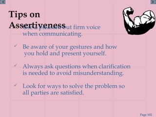 Tips on
Assertiveness firm voice
  Use a pleasant but
     when communicating.
    Be aware of your gestures and how
     you hold and present yourself.
    Always ask questions when clarification
     is needed to avoid misunderstanding.
    Look for ways to solve the problem so
     all parties are satisfied.


                                               Page 102
 