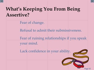 What’s Keeping You From Being
Assertive?
     Fear of change.

     Refusal to admit their submissiveness.

     Fear of ruining relationships if you speak
     your mind.

     Lack confidence in your ability.



                                              Page 12
 