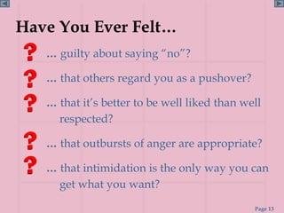 Have You Ever Felt…
   … guilty about saying “no”?

   … that others regard you as a pushover?

   … that it’s better to be well liked than well
     respected?

   … that outbursts of anger are appropriate?

   … that intimidation is the only way you can
     get what you want?
                                              Page 13
 
