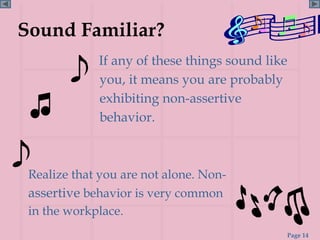 Sound Familiar?
             If any of these things sound like
             you, it means you are probably
             exhibiting non-assertive
             behavior.



 Realize that you are not alone. Non-
 assertive behavior is very common
 in the workplace.
                                             Page 14
 
