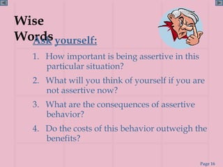 Wise
Words yourself:
  Ask
   1. How important is being assertive in this
      particular situation?
   2. What will you think of yourself if you are
      not assertive now?
   3. What are the consequences of assertive
      behavior?
   4. Do the costs of this behavior outweigh the
      benefits?

                                                 Page 16
 