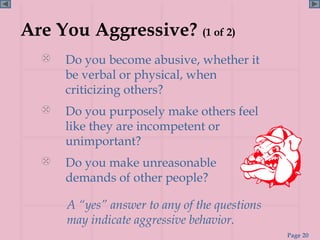 Are You Aggressive? (1 of 2)
     Do you become abusive, whether it
      be verbal or physical, when
      criticizing others?
     Do you purposely make others feel
      like they are incompetent or
      unimportant?
     Do you make unreasonable
      demands of other people?

      A “yes” answer to any of the questions
      may indicate aggressive behavior.
                                               Page 20
 