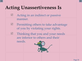 Acting Unassertiveness Is
     Acting in an indirect or passive
      manner.
     Permitting others to take advantage
      of you by violating your rights.
     Thinking that you and your needs
      are inferior to others and their
      needs.




                                            Page 22
 