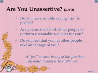 Are You Unassertive? (2 of 2)
    Do you have trouble saying “no” to
      people?
    Are you unable to ask other people to
      perform reasonable requests for you?
    Do you feel that you let other people
      take advantage of you?


         A “yes” answer to any of the questions
         may indicate unassertive behavior.

                                                  Page 24
 