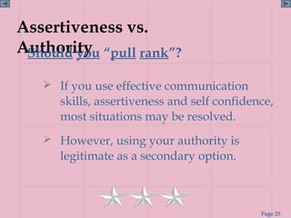 Assertiveness vs.
Authority “pull rank”?
 Should you

    If you use effective communication
      skills, assertiveness and self confidence,
      most situations may be resolved.
    However, using your authority is
      legitimate as a secondary option.



                                             Page 25
 