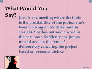 What Would You
Say? Joan is at a meeting where the topic
       is the profitability of the project she’s
       been working on for three months
       straight. She has not said a word in
       the past hour. Suddenly she jumps
       up and accuses the boss of
       deliberately canceling the project
       based on personal dislike.



                                              Page 27
 