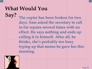 What Would You
Say? The copier has been broken for two
       days. Sam asked the secretary to call
       in for repairs several times with no
       effect. He says nothing and ends up
       calling it in himself. After all, he
       thinks, she’s probably too busy
       typing up that memo he gave her this
       morning.



                                           Page 28
 