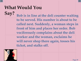 What Would You
Say? Bob is in line at the deli counter waiting
       to be served. His number is about to be
       called next. Suddenly, a woman steps in
       front of him and places her order. Bob
       vociferously complains about the deli
       worker and the woman, exclaims he
       will never shop there again, tosses his
       ticket, and stalks off.



                                           Page 29
 