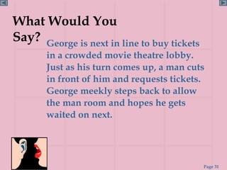 What Would You
Say? George is next in line to buy tickets
       in a crowded movie theatre lobby.
       Just as his turn comes up, a man cuts
       in front of him and requests tickets.
       George meekly steps back to allow
       the man room and hopes he gets
       waited on next.




                                             Page 31
 