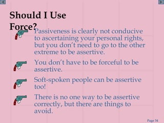 Should I Use
Force?
     Passiveness is clearly not conducive
       to ascertaining your personal rights,
       but you don’t need to go to the other
       extreme to be assertive.
       You don’t have to be forceful to be
       assertive.
       Soft-spoken people can be assertive
       too!
       There is no one way to be assertive
       correctly, but there are things to
       avoid.
                                               Page 34
 