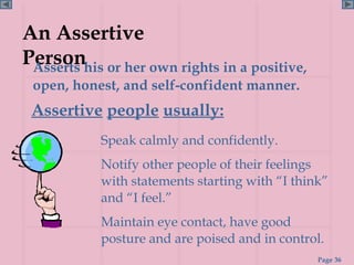 An Assertive
Personhis or her own rights in a positive,
 Asserts
 open, honest, and self-confident manner.
 Assertive people usually:
           Speak calmly and confidently.
           Notify other people of their feelings
           with statements starting with “I think”
           and “I feel.”
           Maintain eye contact, have good
           posture and are poised and in control.
                                                Page 36
 